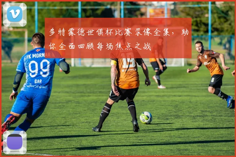 多特蒙德世俱杯比赛录像全集，助你全面回顾每场焦点之战