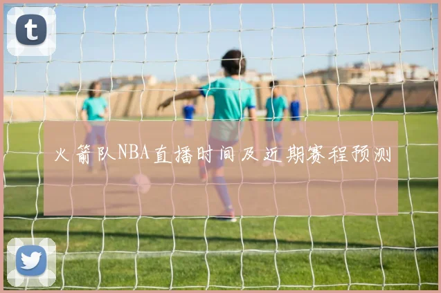 火箭队NBA直播时间及近期赛程预测