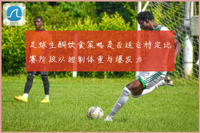 足球生酮饮食策略是否适合特定比赛阶段以控制体重与爆发力