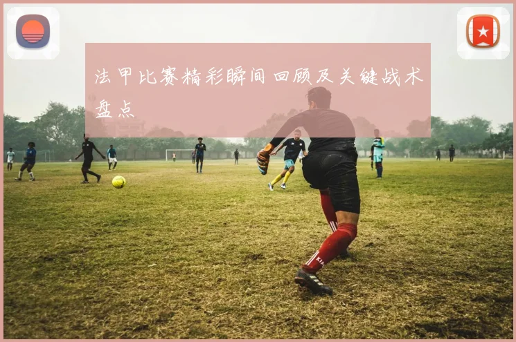 法甲比赛精彩瞬间回顾及关键战术盘点